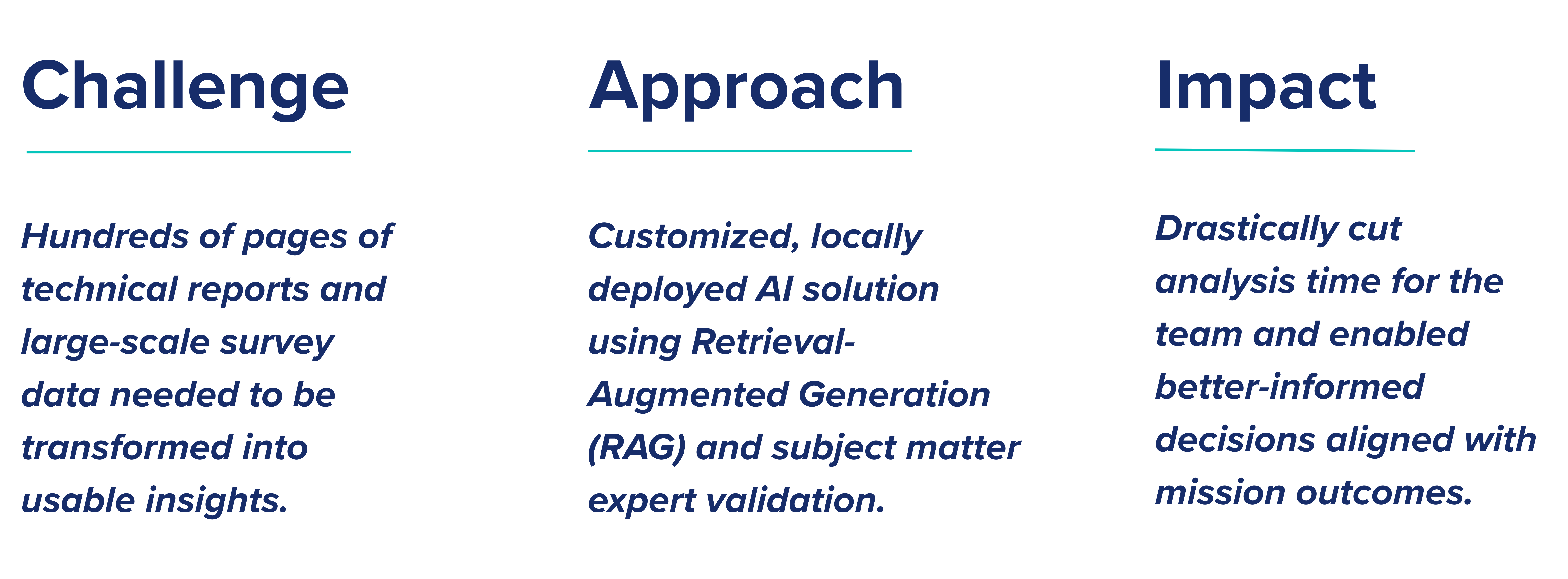Challenge: Hundreds of pages of technical reports and large-scale survey data needed to be transformed into usable insights. Approach: Hundreds of pages of technical reports and large-scale survey data needed to be transformed into usable insights. Impact: Drastically cut analysis time for the team and enabled better-informed decisions aligned with mission outcomes.
